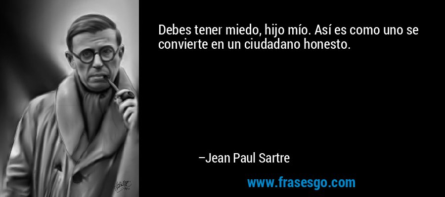 Debes tener miedo, hijo mío. Así es como uno se convierte en un ciudadano honesto. – Jean Paul Sartre