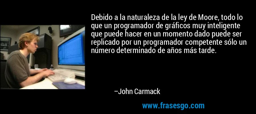 Debido a la naturaleza de la ley de Moore, todo lo que un programador de gráficos muy inteligente que puede hacer en un momento dado puede ser replicado por un programador competente sólo un número determinado de años más tarde. – John Carmack