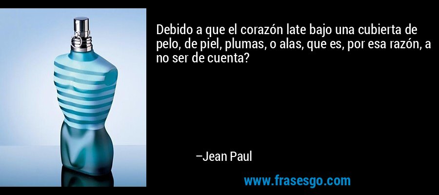 Debido a que el corazón late bajo una cubierta de pelo, de piel, plumas, o alas, que es, por esa razón, a no ser de cuenta? – Jean Paul