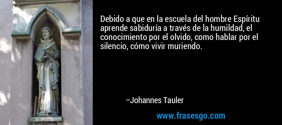Debido a que en la escuela del hombre Espíritu aprende sabiduría a través de la humildad, el conocimiento por el olvido, como hablar por el silencio, cómo vivir muriendo. – Johannes Tauler