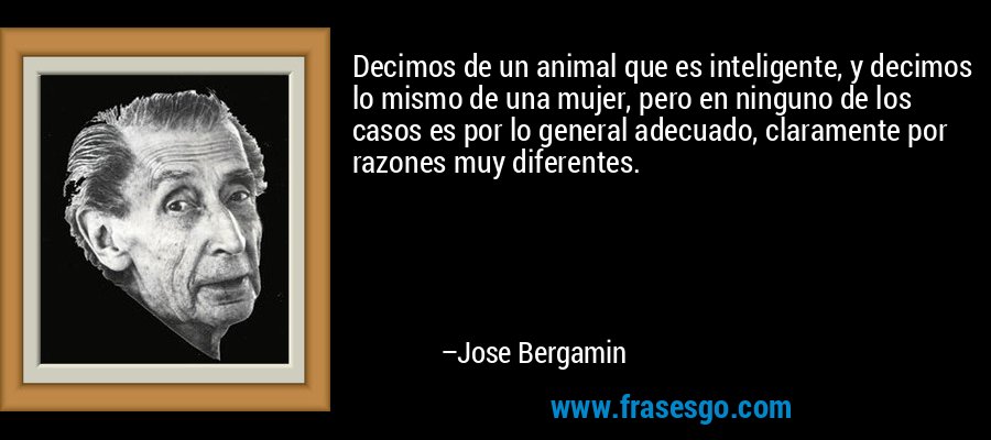 Decimos de un animal que es inteligente, y decimos lo mismo de una mujer, pero en ninguno de los casos es por lo general adecuado, claramente por razones muy diferentes. – Jose Bergamin