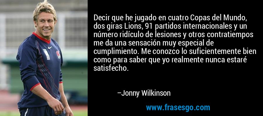 Decir que he jugado en cuatro Copas del Mundo, dos giras Lions, 91 partidos internacionales y un número ridículo de lesiones y otros contratiempos me da una sensación muy especial de cumplimiento. Me conozco lo suficientemente bien como para saber que yo realmente nunca estaré satisfecho. – Jonny Wilkinson