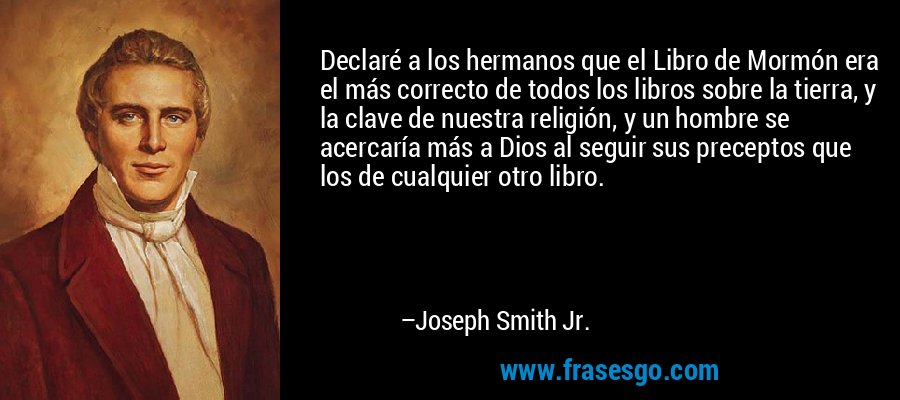 Declaré a los hermanos que el Libro de Mormón era el más correcto de todos los libros sobre la tierra, y la clave de nuestra religión, y un hombre se acercaría más a Dios al seguir sus preceptos que los de cualquier otro libro. – Joseph Smith Jr.