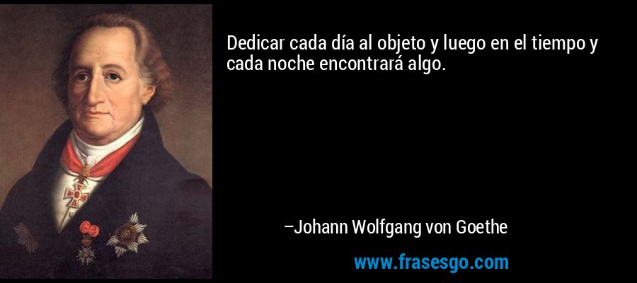 Dedicar cada día al objeto y luego en el tiempo y cada noche encontrará algo. – Johann Wolfgang von Goethe