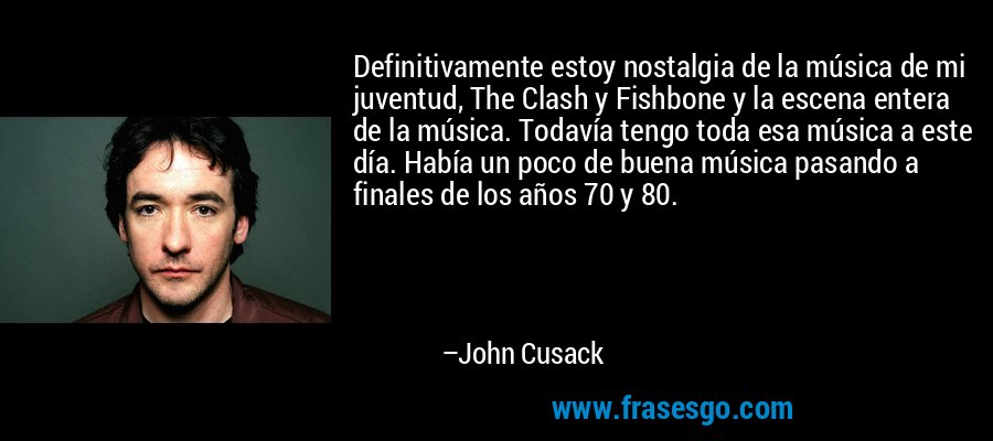 Definitivamente estoy nostalgia de la música de mi juventud, The Clash y Fishbone y la escena entera de la música. Todavía tengo toda esa música a este día. Había un poco de buena música pasando a finales de los años 70 y 80. – John Cusack