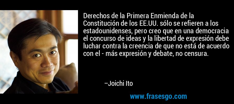 Derechos de la Primera Enmienda de la Constitución de los EE.UU. sólo se refieren a los estadounidenses, pero creo que en una democracia el concurso de ideas y la libertad de expresión debe luchar contra la creencia de que no está de acuerdo con el - más expresión y debate, no censura. – Joichi Ito