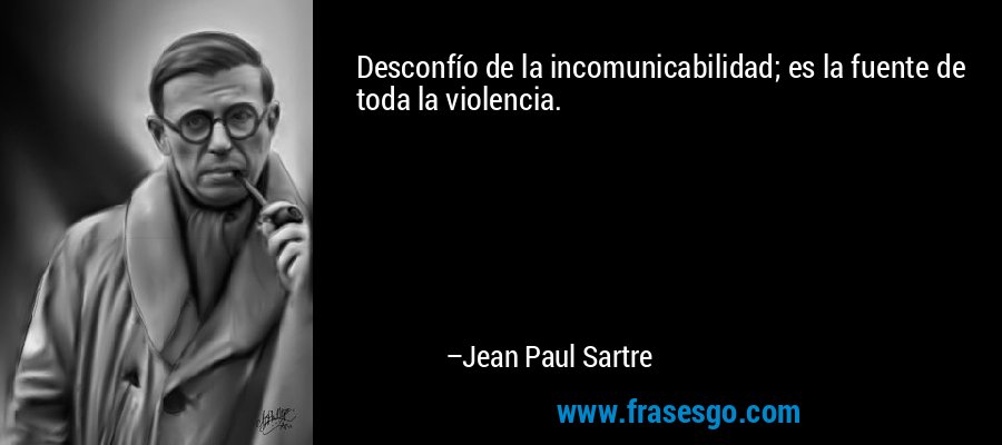 Desconfío de la incomunicabilidad; es la fuente de toda la violencia. – Jean Paul Sartre