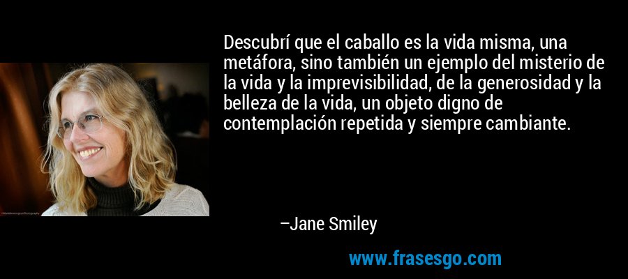 Descubrí que el caballo es la vida misma, una metáfora, sino también un ejemplo del misterio de la vida y la imprevisibilidad, de la generosidad y la belleza de la vida, un objeto digno de contemplación repetida y siempre cambiante. – Jane Smiley