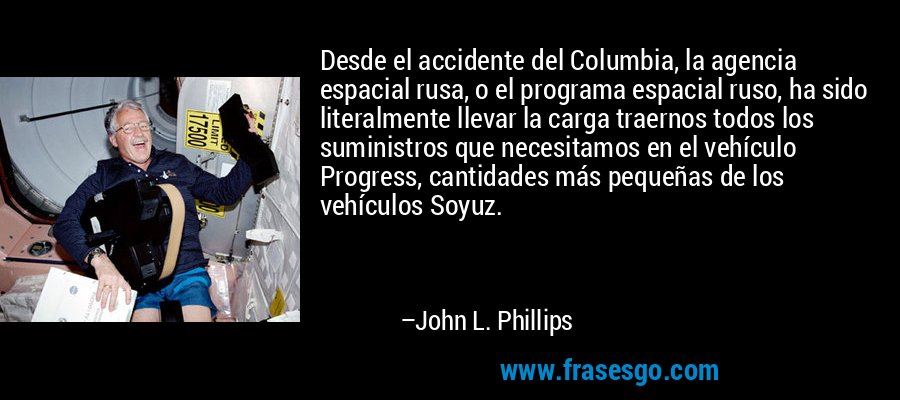 Desde el accidente del Columbia, la agencia espacial rusa, o el programa espacial ruso, ha sido literalmente llevar la carga traernos todos los suministros que necesitamos en el vehículo Progress, cantidades más pequeñas de los vehículos Soyuz. – John L. Phillips
