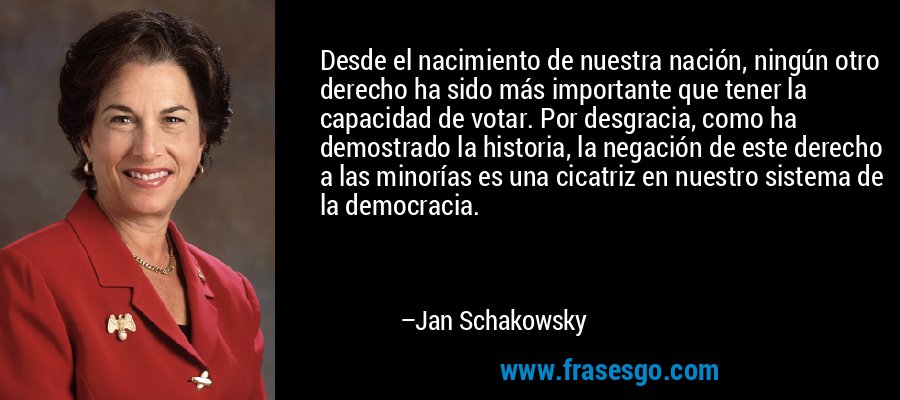Desde el nacimiento de nuestra nación, ningún otro derecho ha sido más importante que tener la capacidad de votar. Por desgracia, como ha demostrado la historia, la negación de este derecho a las minorías es una cicatriz en nuestro sistema de la democracia. – Jan Schakowsky