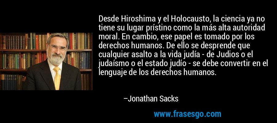Desde Hiroshima y el Holocausto, la ciencia ya no tiene su lugar prístino como la más alta autoridad moral. En cambio, ese papel es tomado por los derechos humanos. De ello se desprende que cualquier asalto a la vida judía - de Judios o el judaísmo o el estado judío - se debe convertir en el lenguaje de los derechos humanos. – Jonathan Sacks
