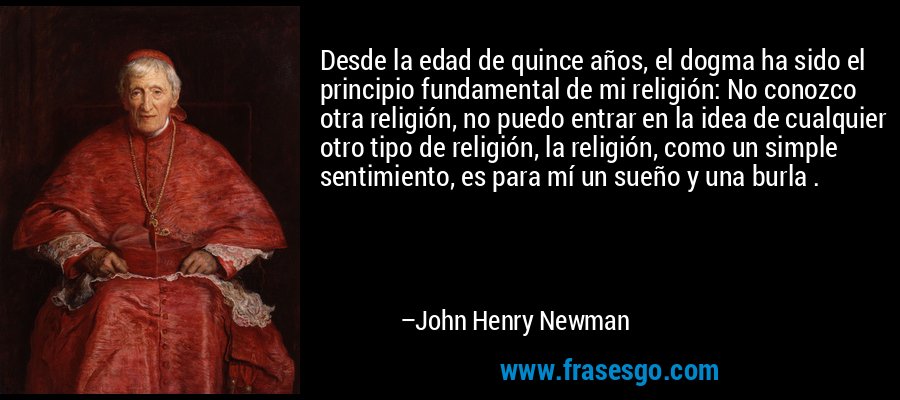 Desde la edad de quince años, el dogma ha sido el principio fundamental de mi religión: No conozco otra religión, no puedo entrar en la idea de cualquier otro tipo de religión, la religión, como un simple sentimiento, es para mí un sueño y una burla . – John Henry Newman