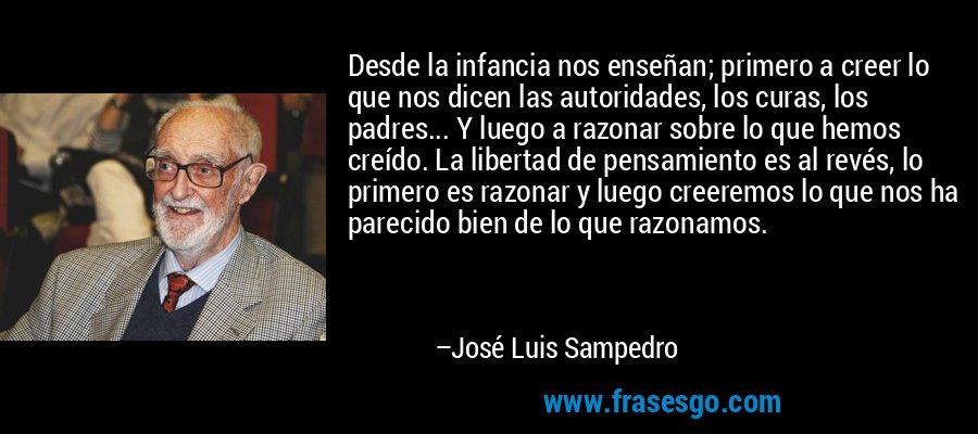 Desde la infancia nos enseñan; primero a creer lo que nos dicen las autoridades, los curas, los padres... Y luego a razonar sobre lo que hemos creído. La libertad de pensamiento es al revés, lo primero es razonar y luego creeremos lo que nos ha parecido bien de lo que razonamos. – José Luis Sampedro