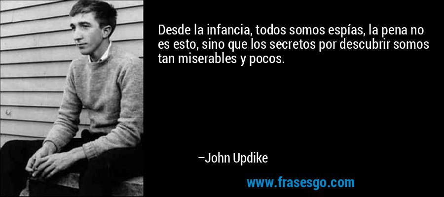 Desde la infancia, todos somos espías, la pena no es esto, sino que los secretos por descubrir somos tan miserables y pocos. – John Updike