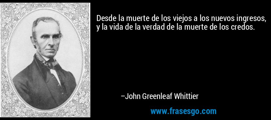 Desde la muerte de los viejos a los nuevos ingresos, y la vida de la verdad de la muerte de los credos. – John Greenleaf Whittier