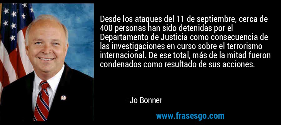 Desde los ataques del 11 de septiembre, cerca de 400 personas han sido detenidas por el Departamento de Justicia como consecuencia de las investigaciones en curso sobre el terrorismo internacional. De ese total, más de la mitad fueron condenados como resultado de sus acciones. – Jo Bonner