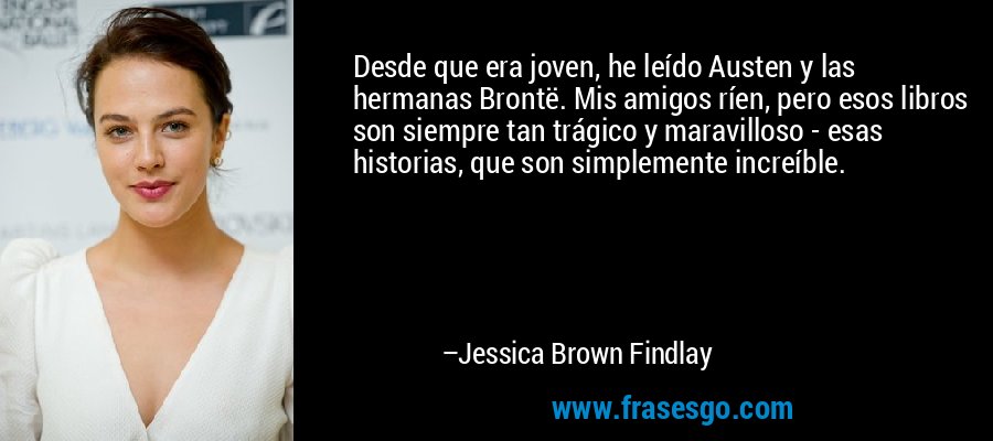 Desde que era joven, he leído Austen y las hermanas Brontë. Mis amigos ríen, pero esos libros son siempre tan trágico y maravilloso - esas historias, que son simplemente increíble. – Jessica Brown Findlay