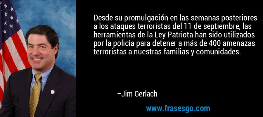 Desde su promulgación en las semanas posteriores a los ataques terroristas del 11 de septiembre, las herramientas de la Ley Patriota han sido utilizados por la policía para detener a más de 400 amenazas terroristas a nuestras familias y comunidades. – Jim Gerlach
