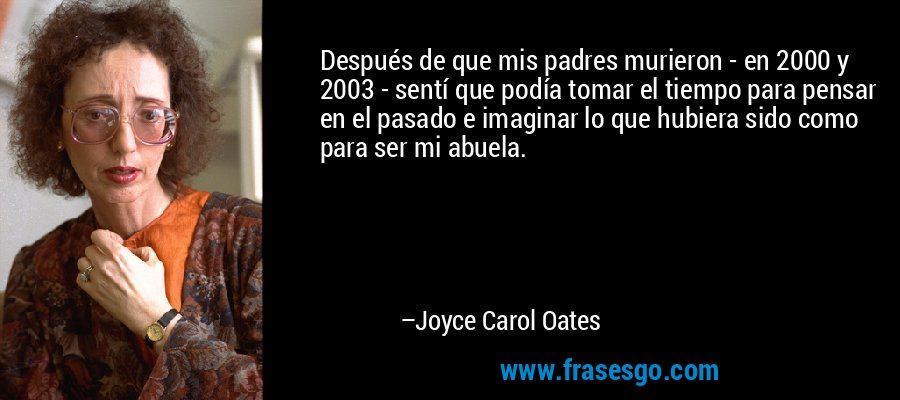 Después de que mis padres murieron - en 2000 y 2003 - sentí que podía tomar el tiempo para pensar en el pasado e imaginar lo que hubiera sido como para ser mi abuela. – Joyce Carol Oates