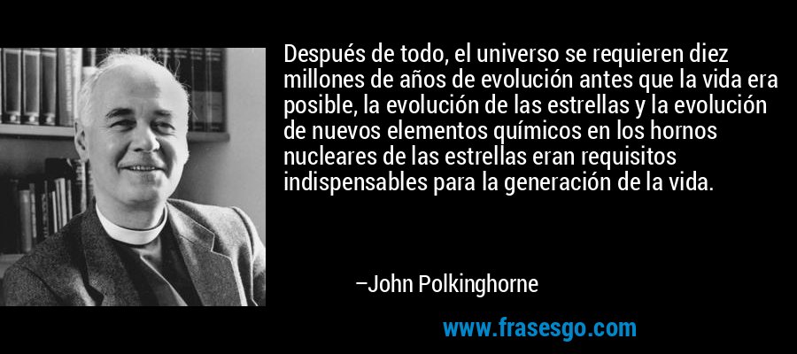 Después de todo, el universo se requieren diez millones de años de evolución antes que la vida era posible, la evolución de las estrellas y la evolución de nuevos elementos químicos en los hornos nucleares de las estrellas eran requisitos indispensables para la generación de la vida. – John Polkinghorne