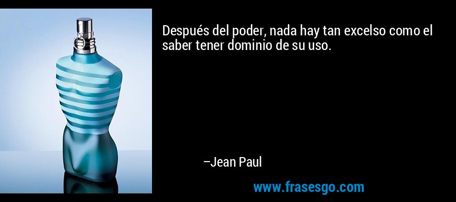 Después del poder, nada hay tan excelso como el saber tener dominio de su uso. – Jean Paul