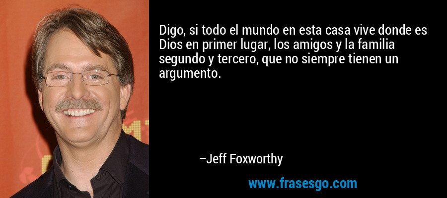 Digo, si todo el mundo en esta casa vive donde es Dios en primer lugar, los amigos y la familia segundo y tercero, que no siempre tienen un argumento. – Jeff Foxworthy