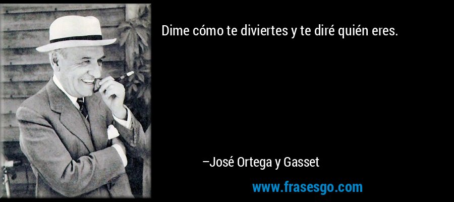 Dime cómo te diviertes y te diré quién eres. – José Ortega y Gasset