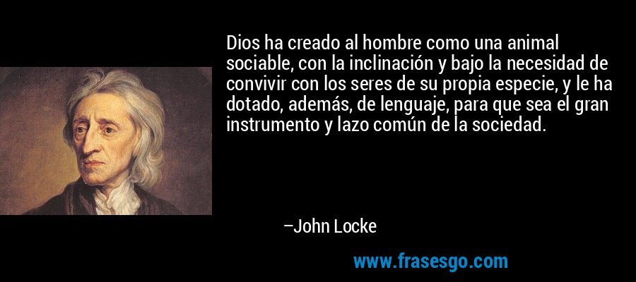 Dios ha creado al hombre como una animal sociable, con la inclinación y bajo la necesidad de convivir con los seres de su propia especie, y le ha dotado, además, de lenguaje, para que sea el gran instrumento y lazo común de la sociedad. – John Locke