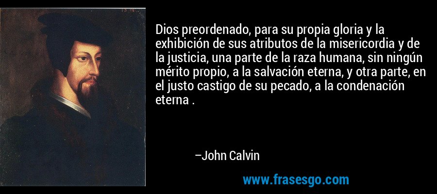 Dios preordenado, para su propia gloria y la exhibición de sus atributos de la misericordia y de la justicia, una parte de la raza humana, sin ningún mérito propio, a la salvación eterna, y otra parte, en el justo castigo de su pecado, a la condenación eterna . – John Calvin