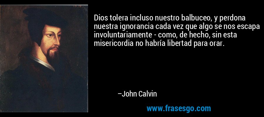 Dios tolera incluso nuestro balbuceo, y perdona nuestra ignorancia cada vez que algo se nos escapa involuntariamente - como, de hecho, sin esta misericordia no habría libertad para orar. – John Calvin