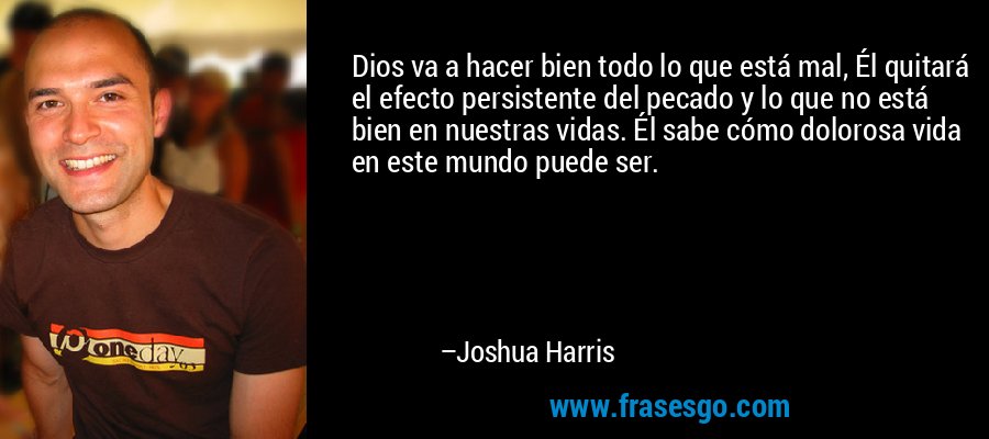 Dios va a hacer bien todo lo que está mal, Él quitará el efecto persistente del pecado y lo que no está bien en nuestras vidas. Él sabe cómo dolorosa vida en este mundo puede ser. – Joshua Harris