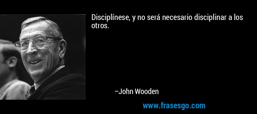 Disciplínese, y no será necesario disciplinar a los otros. – John Wooden