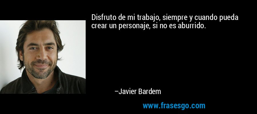 Disfruto de mi trabajo, siempre y cuando pueda crear un personaje, si no es aburrido. – Javier Bardem