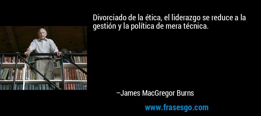 Divorciado de la ética, el liderazgo se reduce a la gestión y la política de mera técnica. – James MacGregor Burns