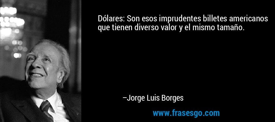 Dólares: Son esos imprudentes billetes americanos que tienen diverso valor y el mismo tamaño. – Jorge Luis Borges
