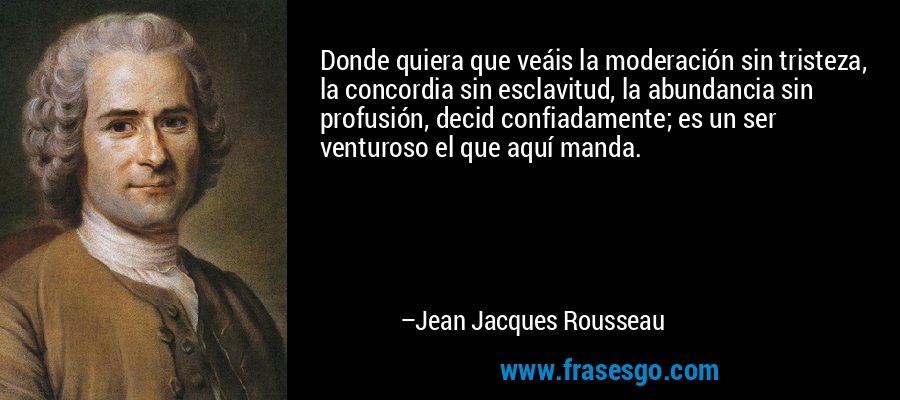Donde quiera que veáis la moderación sin tristeza, la concordia sin esclavitud, la abundancia sin profusión, decid confiadamente; es un ser venturoso el que aquí manda. – Jean Jacques Rousseau
