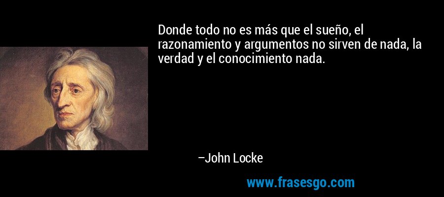 Donde todo no es más que el sueño, el razonamiento y argumentos no sirven de nada, la verdad y el conocimiento nada. – John Locke