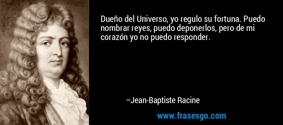 Dueño del Universo, yo regulo su fortuna. Puedo nombrar reyes, puedo deponerlos, pero de mi corazón yo no puedo responder. – Jean-Baptiste Racine