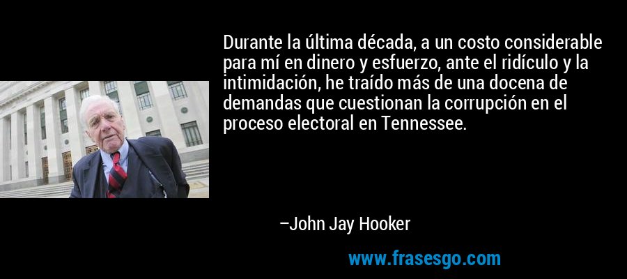 Durante la última década, a un costo considerable para mí en dinero y esfuerzo, ante el ridículo y la intimidación, he traído más de una docena de demandas que cuestionan la corrupción en el proceso electoral en Tennessee. – John Jay Hooker