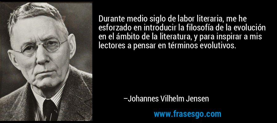 Durante medio siglo de labor literaria, me he esforzado en introducir la filosofía de la evolución en el ámbito de la literatura, y para inspirar a mis lectores a pensar en términos evolutivos. – Johannes Vilhelm Jensen