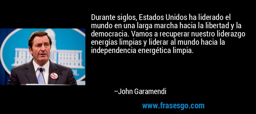 Durante siglos, Estados Unidos ha liderado el mundo en una larga marcha hacia la libertad y la democracia. Vamos a recuperar nuestro liderazgo energías limpias y liderar al mundo hacia la independencia energética limpia. – John Garamendi