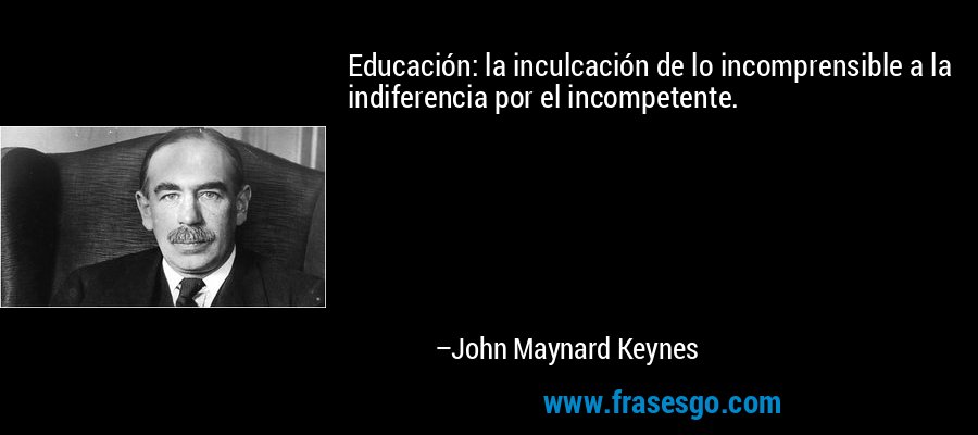 Educación: la inculcación de lo incomprensible a la indiferencia por el incompetente. – John Maynard Keynes