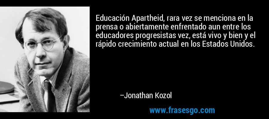 Educación Apartheid, rara vez se menciona en la prensa o abiertamente enfrentado aun entre los educadores progresistas vez, está vivo y bien y el rápido crecimiento actual en los Estados Unidos. – Jonathan Kozol