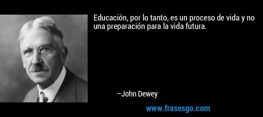 Educación, por lo tanto, es un proceso de vida y no una preparación para la vida futura. – John Dewey