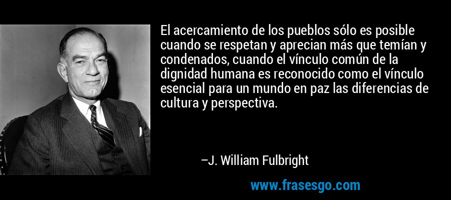 El acercamiento de los pueblos sólo es posible cuando se respetan y aprecian más que temían y condenados, cuando el vínculo común de la dignidad humana es reconocido como el vínculo esencial para un mundo en paz las diferencias de cultura y perspectiva. – J. William Fulbright