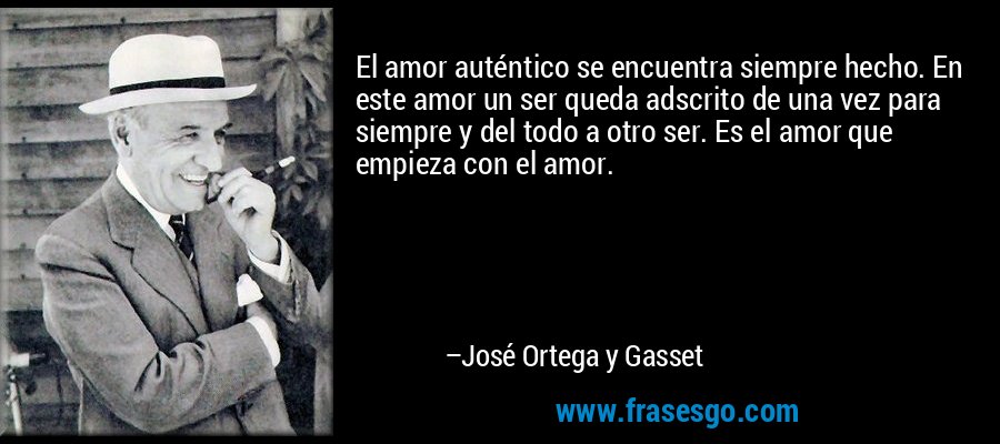 El amor auténtico se encuentra siempre hecho. En este amor un ser queda adscrito de una vez para siempre y del todo a otro ser. Es el amor que empieza con el amor. – José Ortega y Gasset