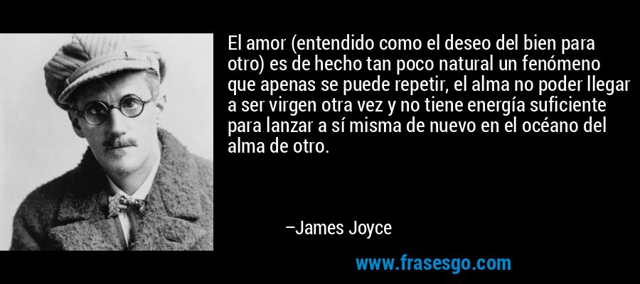 El amor (entendido como el deseo del bien para otro) es de hecho tan poco natural un fenómeno que apenas se puede repetir, el alma no poder llegar a ser virgen otra vez y no tiene energía suficiente para lanzar a sí misma de nuevo en el océano del alma de otro. – James Joyce