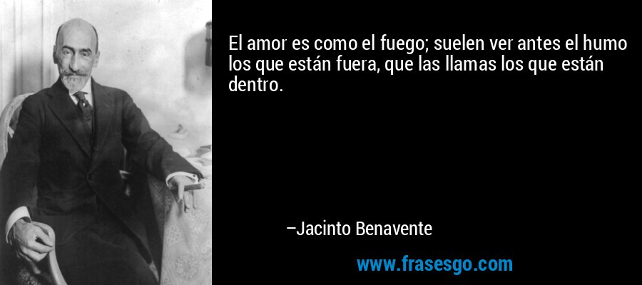 El amor es como el fuego; suelen ver antes el humo los que están fuera, que las llamas los que están dentro. – Jacinto Benavente