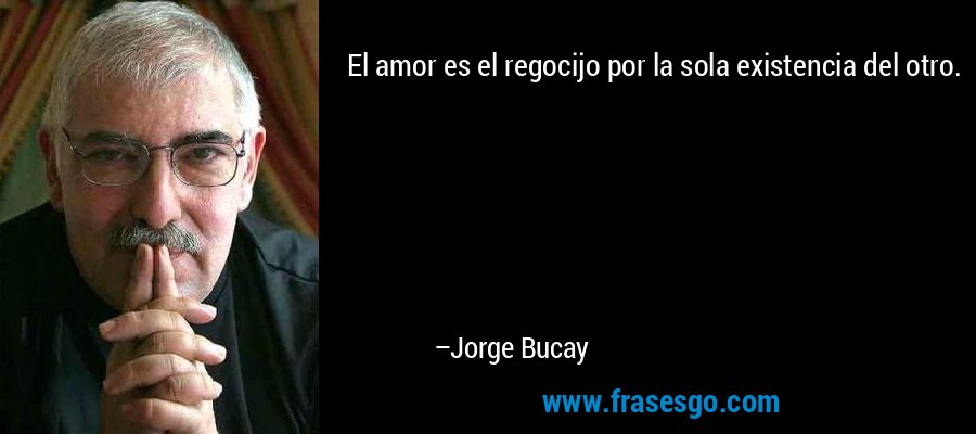 El amor es el regocijo por la sola existencia del otro.... - Jorge Bucay