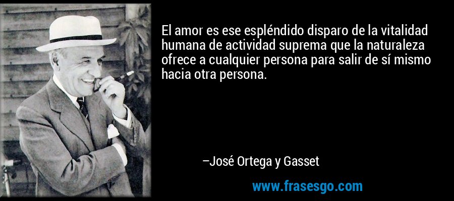 El amor es ese espléndido disparo de la vitalidad humana de actividad suprema que la naturaleza ofrece a cualquier persona para salir de sí mismo hacia otra persona. – José Ortega y Gasset